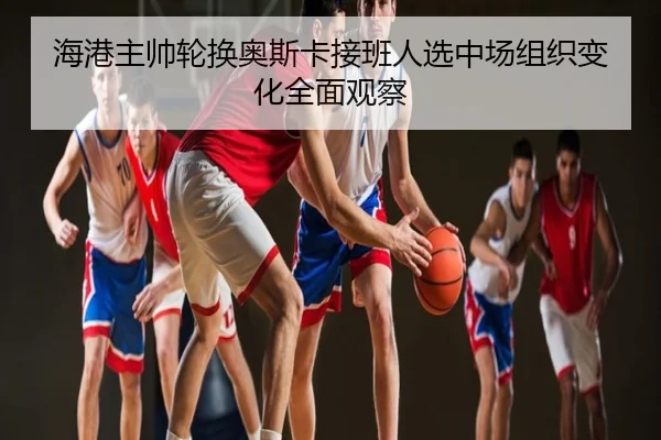 海港主帅轮换奥斯卡接班人选中场组织变化全面观察
