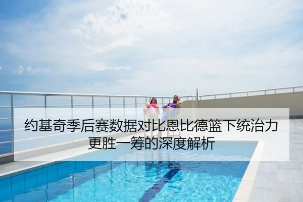 约基奇季后赛数据对比恩比德篮下统治力更胜一筹的深度解析