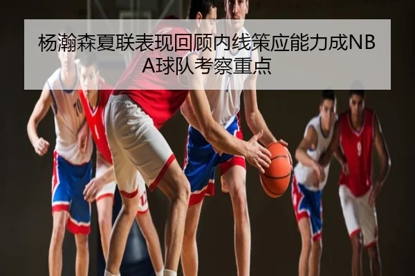 杨瀚森夏联表现回顾内线策应能力成NBA球队考察重点