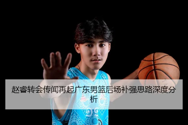赵睿转会传闻再起广东男篮后场补强思路深度分析
