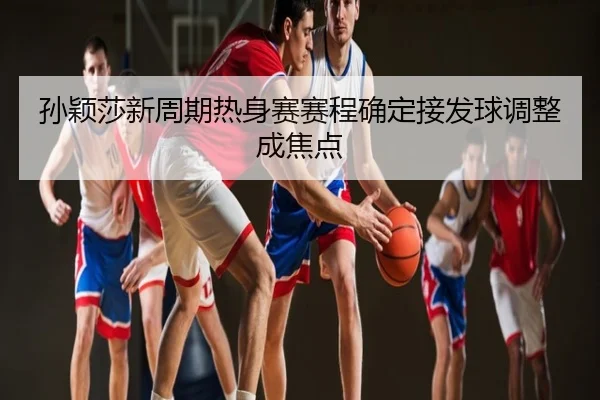 孙颖莎新周期热身赛赛程确定接发球调整成焦点