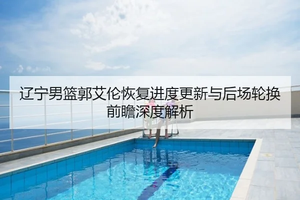 辽宁男篮郭艾伦恢复进度更新与后场轮换前瞻深度解析
