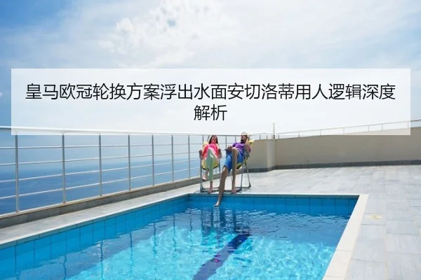 皇马欧冠轮换方案浮出水面安切洛蒂用人逻辑深度解析